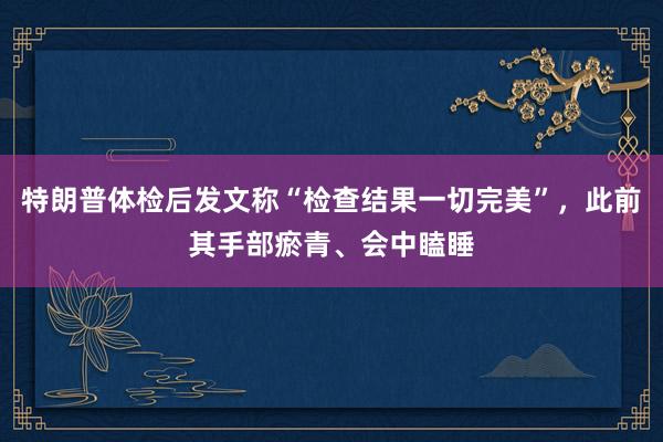 特朗普体检后发文称“检查结果一切完美”，此前其手部瘀青、会中瞌睡