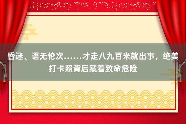 昏迷、语无伦次……才走八九百米就出事，绝美打卡照背后藏着致命危险