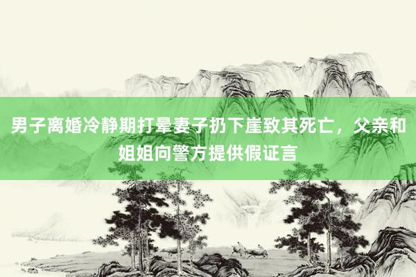 男子离婚冷静期打晕妻子扔下崖致其死亡，父亲和姐姐向警方提供假证言