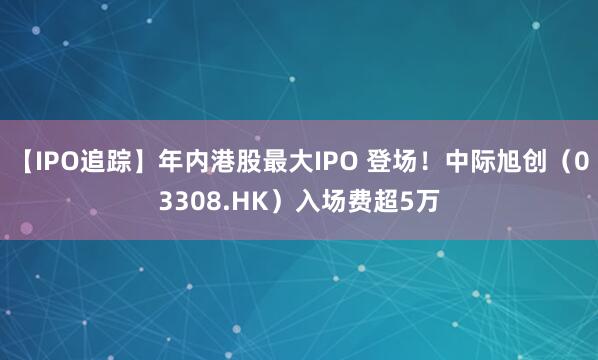 【IPO追踪】年内港股最大IPO 登场！中际旭创（03308.HK）入场费超5万