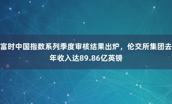 富时中国指数系列季度审核结果出炉，伦交所集团去年收入达89.86亿英镑