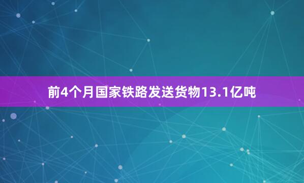 前4个月国家铁路发送货物13.1亿吨