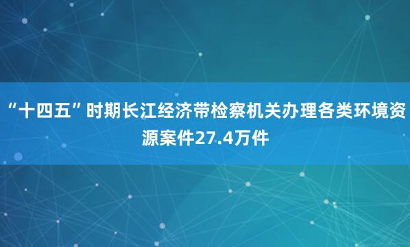 “十四五”时期长江经济带检察机关办理各类环境资源案件27.4万件