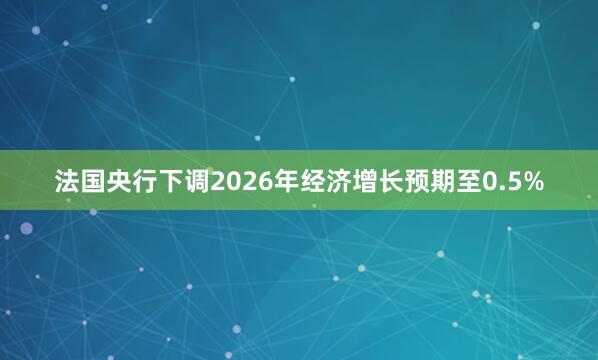 法国央行下调2026年经济增长预期至0.5%