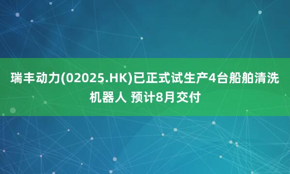 瑞丰动力(02025.HK)已正式试生产4台船舶清洗机器人 预计8月交付