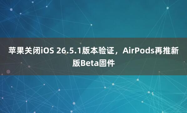 苹果关闭iOS 26.5.1版本验证,AirPods再推新版Beta固件