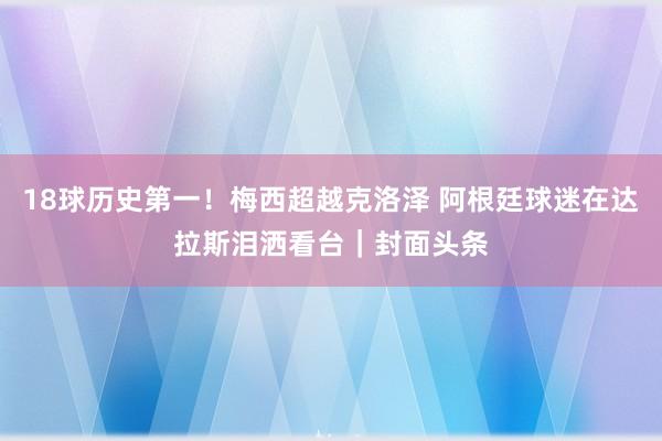 18球历史第一！梅西超越克洛泽 阿根廷球迷在达拉斯泪洒看台｜封面头条