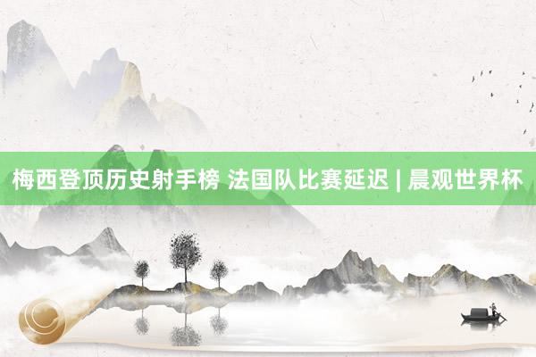 梅西登顶历史射手榜 法国队比赛延迟 | 晨观世界杯