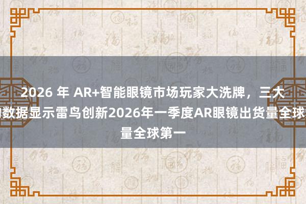 2026 年 AR+智能眼镜市场玩家大洗牌，三大机构数据显示雷鸟创新2026年一季度AR眼镜出货量全球第一