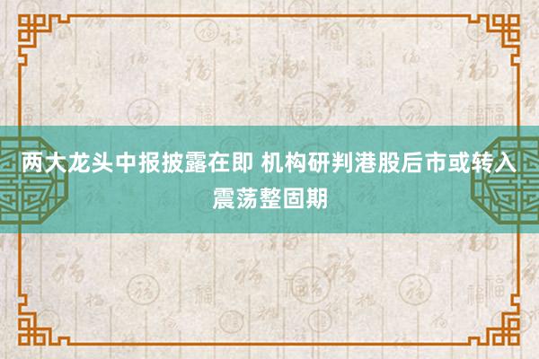 两大龙头中报披露在即 机构研判港股后市或转入震荡整固期