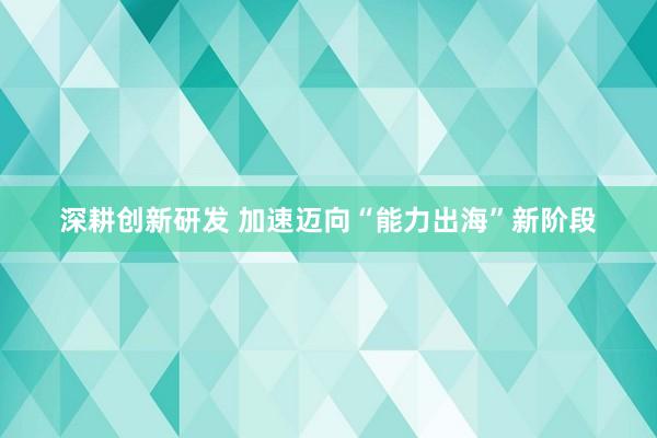 深耕创新研发 加速迈向“能力出海”新阶段