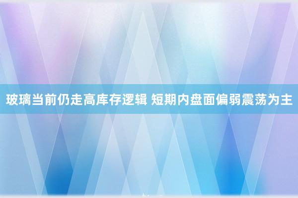 玻璃当前仍走高库存逻辑 短期内盘面偏弱震荡为主