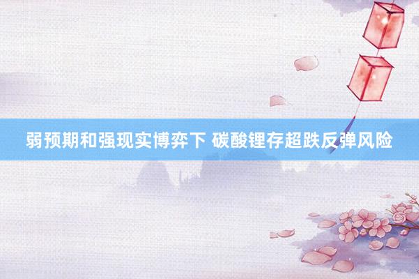 弱预期和强现实博弈下 碳酸锂存超跌反弹风险