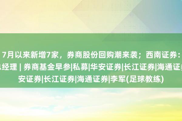 7月以来新增7家，券商股份回购潮来袭；西南证券：聘任李军为公司总经理 | 券商基金早参|私募|华安证券|长江证券|海通证券|李军(足球教练)
