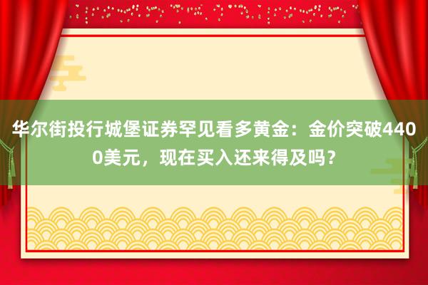 华尔街投行城堡证券罕见看多黄金：金价突破4400美元，现在买入还来得及吗？