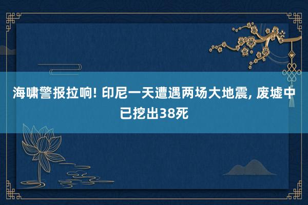 海啸警报拉响! 印尼一天遭遇两场大地震, 废墟中已挖出38死