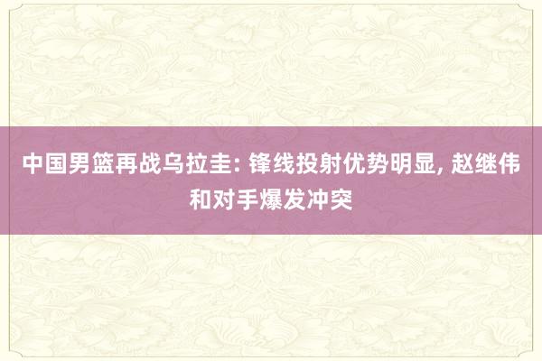 中国男篮再战乌拉圭: 锋线投射优势明显, 赵继伟和对手爆发冲突