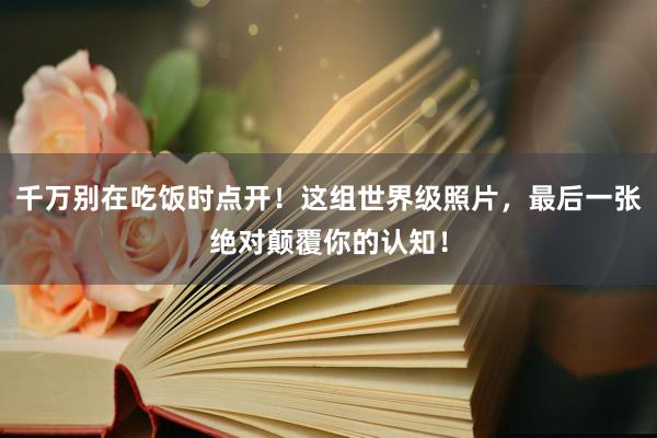 千万别在吃饭时点开！这组世界级照片，最后一张绝对颠覆你的认知！