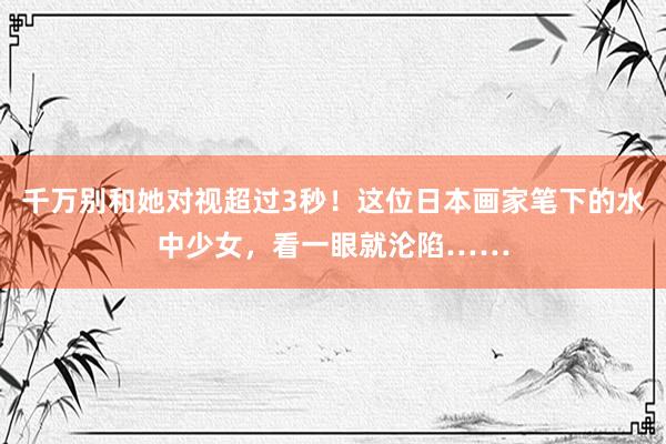 千万别和她对视超过3秒！这位日本画家笔下的水中少女，看一眼就沦陷……