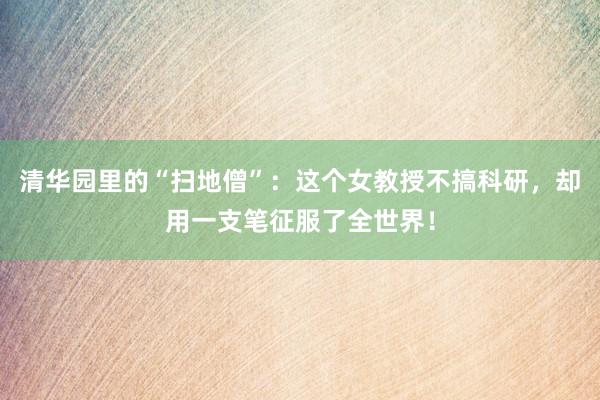 清华园里的“扫地僧”：这个女教授不搞科研，却用一支笔征服了全世界！