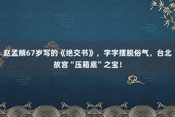 赵孟頫67岁写的《绝交书》，字字摆脱俗气，台北故宫“压箱底”之宝！