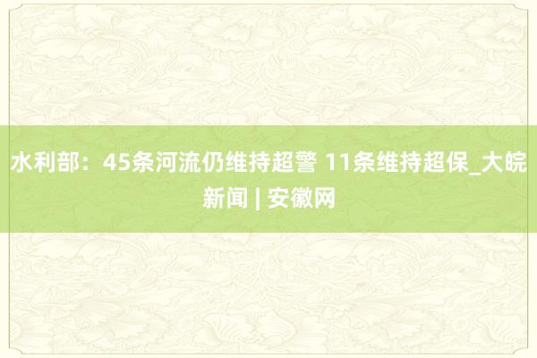 水利部：45条河流仍维持超警 11条维持超保_大皖新闻 | 安徽网