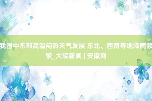 我国中东部高温闷热天气发展 东北、西南等地降雨频繁_大皖新闻 | 安徽网
