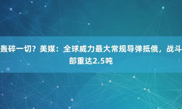 轰碎一切？美媒：全球威力最大常规导弹抵俄，战斗部重达2.5吨