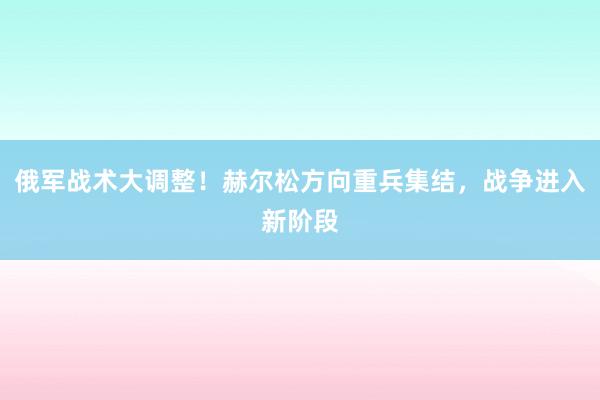 俄军战术大调整！赫尔松方向重兵集结，战争进入新阶段