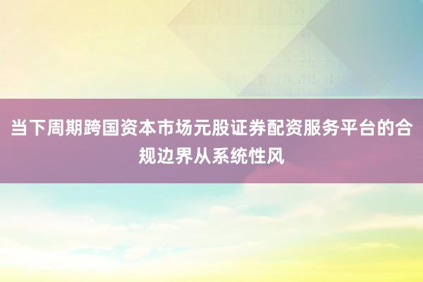 当下周期跨国资本市场元股证券配资服务平台的合规边界从系统性风