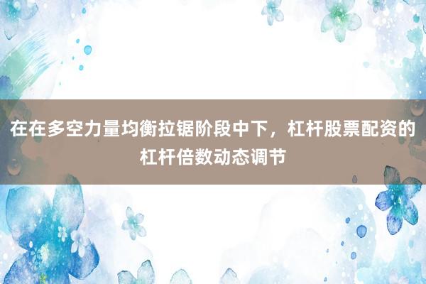 在在多空力量均衡拉锯阶段中下,杠杆股票配资的杠杆倍数动态调节