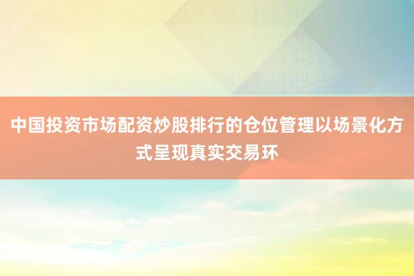 中国投资市场配资炒股排行的仓位管理以场景化方式呈现真实交易环