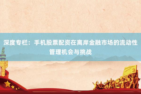 深度专栏：手机股票配资在离岸金融市场的流动性管理机会与挑战