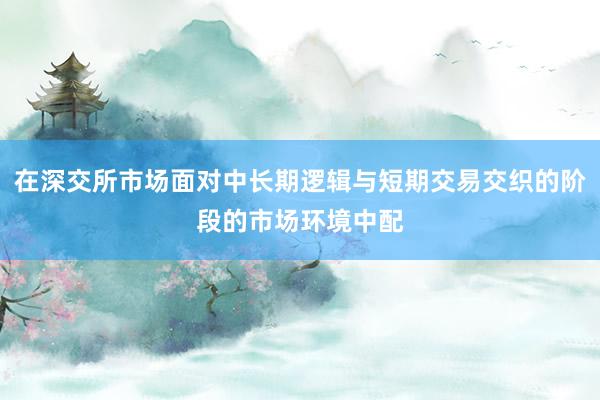 在深交所市场面对中长期逻辑与短期交易交织的阶段的市场环境中配
