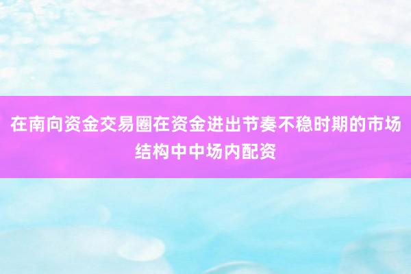 在南向资金交易圈在资金进出节奏不稳时期的市场结构中中场内配资