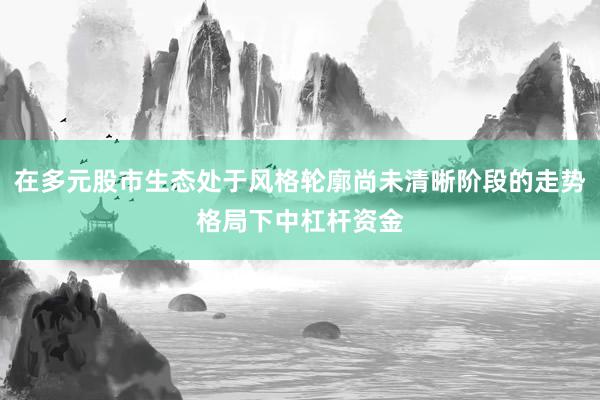 在多元股市生态处于风格轮廓尚未清晰阶段的走势格局下中杠杆资金