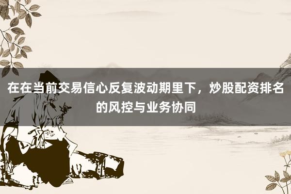 在在当前交易信心反复波动期里下，炒股配资排名的风控与业务协同