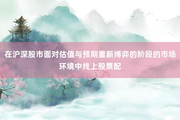 在沪深股市面对估值与预期重新博弈的阶段的市场环境中线上股票配