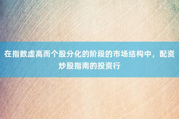在指数虚高而个股分化的阶段的市场结构中，配资炒股指南的投资行