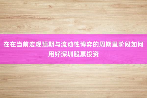 在在当前宏观预期与流动性博弈的周期里阶段如何用好深圳股票投资