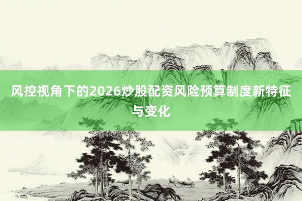 风控视角下的2026炒股配资风险预算制度新特征与变化