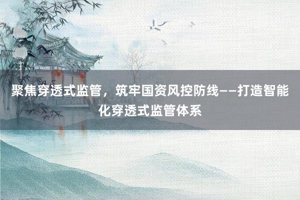 聚焦穿透式监管,筑牢国资风控防线——打造智能化穿透式监管体系