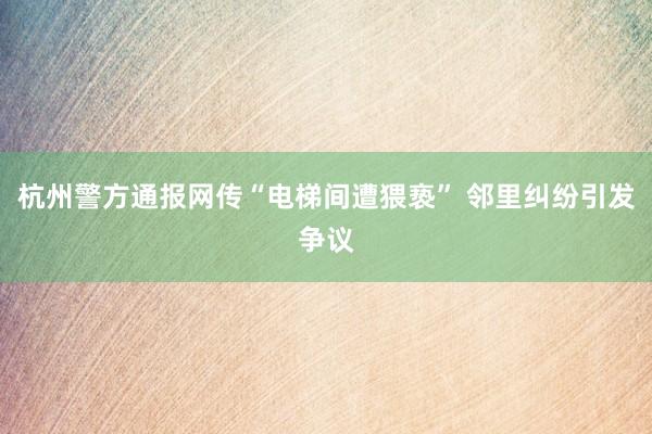 杭州警方通报网传“电梯间遭猥亵” 邻里纠纷引发争议
