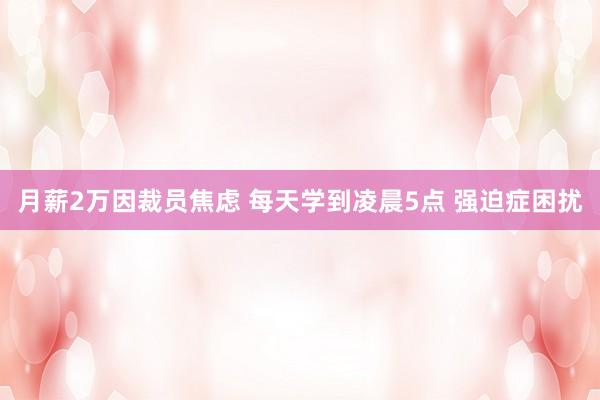 月薪2万因裁员焦虑 每天学到凌晨5点 强迫症困扰