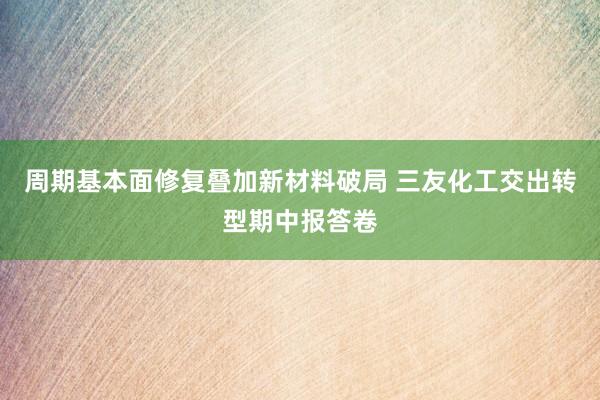周期基本面修复叠加新材料破局 三友化工交出转型期中报答卷