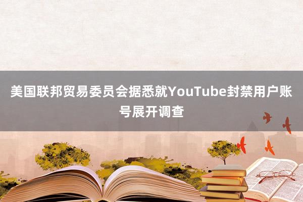 美国联邦贸易委员会据悉就YouTube封禁用户账号展开调查