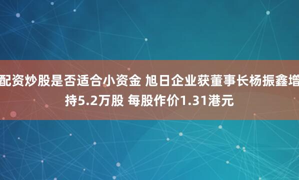 配资炒股是否适合小资金 旭日企业获董事长杨振鑫增持5.2万股 每股作价1.31港元