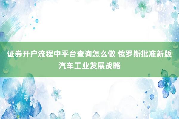 证券开户流程中平台查询怎么做 俄罗斯批准新版汽车工业发展战略