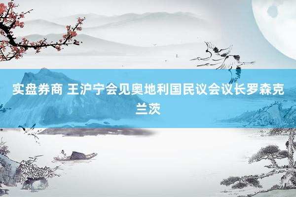 实盘券商 王沪宁会见奥地利国民议会议长罗森克兰茨