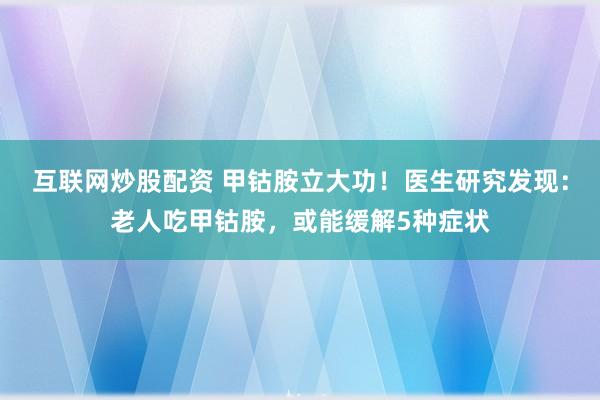 互联网炒股配资 甲钴胺立大功！医生研究发现：老人吃甲钴胺，或能缓解5种症状